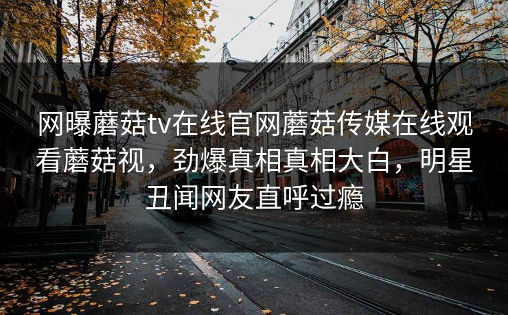 网曝蘑菇tv在线官网蘑菇传媒在线观看蘑菇视，劲爆真相真相大白，明星丑闻网友直呼过瘾