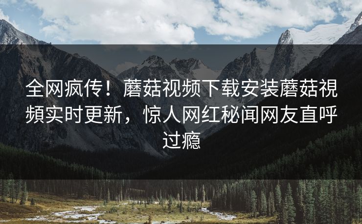 全网疯传！蘑菇视频下载安装蘑菇視頻实时更新，惊人网红秘闻网友直呼过瘾