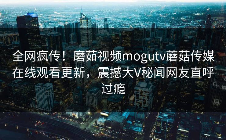 全网疯传！磨茹视频mogutv蘑菇传媒在线观看更新，震撼大V秘闻网友直呼过瘾