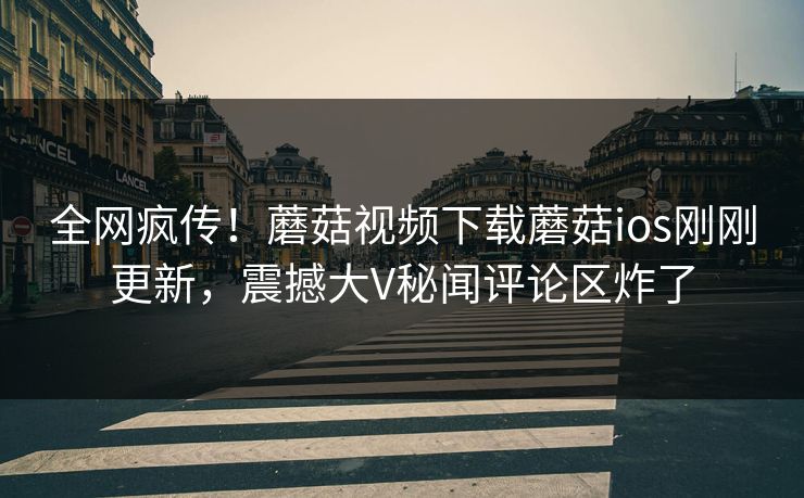 全网疯传！蘑菇视频下载蘑菇ios刚刚更新，震撼大V秘闻评论区炸了