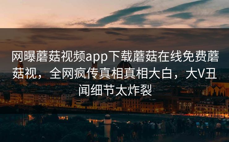网曝蘑菇视频app下载蘑菇在线免费蘑菇视，全网疯传真相真相大白，大V丑闻细节太炸裂