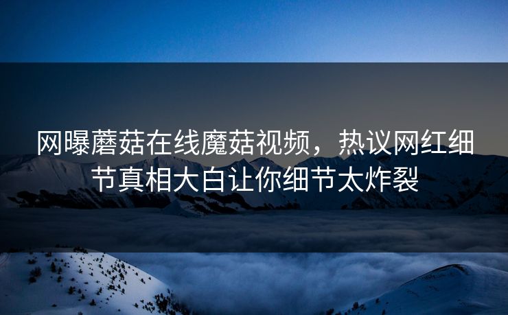 网曝蘑菇在线魔菇视频，热议网红细节真相大白让你细节太炸裂