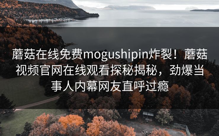 蘑菇在线免费mogushipin炸裂！蘑菇视频官网在线观看探秘揭秘，劲爆当事人内幕网友直呼过瘾