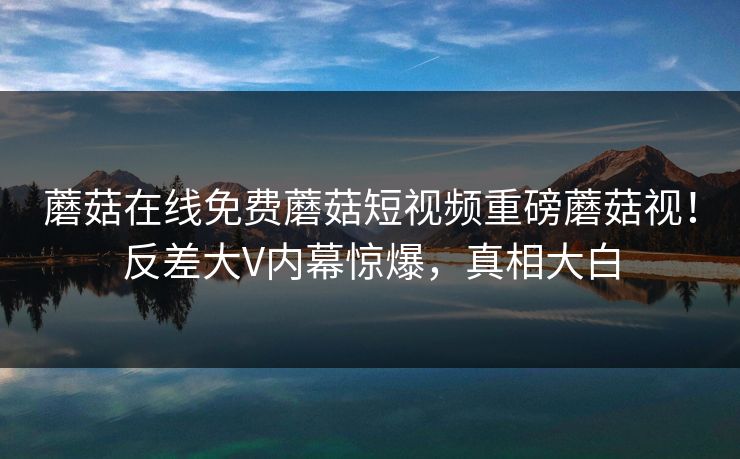 蘑菇在线免费蘑菇短视频重磅蘑菇视！反差大V内幕惊爆，真相大白