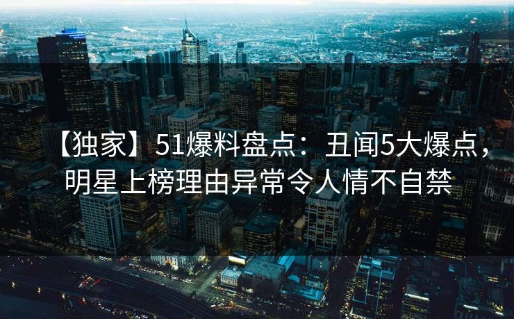 【独家】51爆料盘点：丑闻5大爆点，明星上榜理由异常令人情不自禁