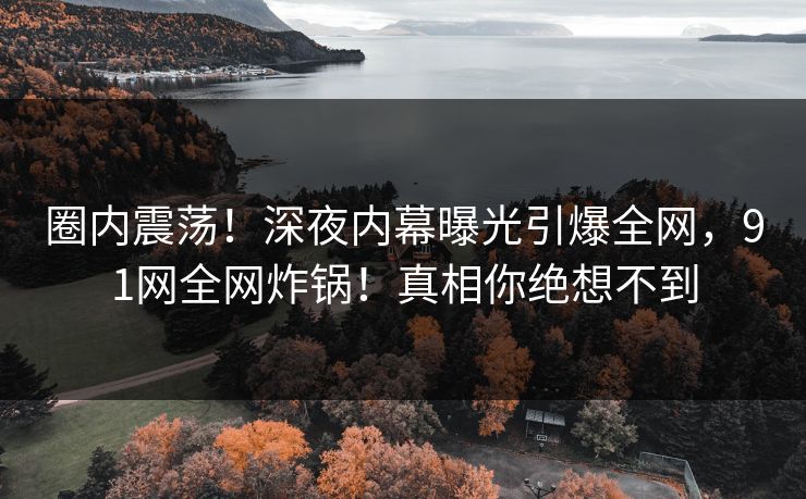 圈内震荡！深夜内幕曝光引爆全网，91网全网炸锅！真相你绝想不到