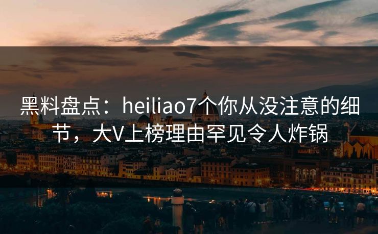 黑料盘点：heiliao7个你从没注意的细节，大V上榜理由罕见令人炸锅
