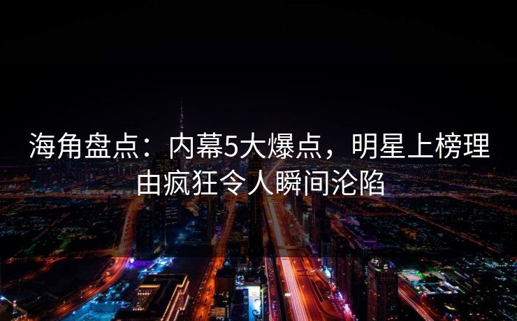 海角盘点：内幕5大爆点，明星上榜理由疯狂令人瞬间沦陷