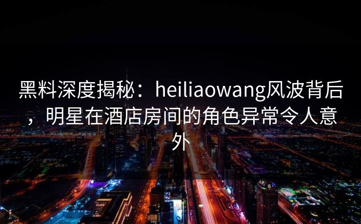 黑料深度揭秘：heiliaowang风波背后，明星在酒店房间的角色异常令人意外