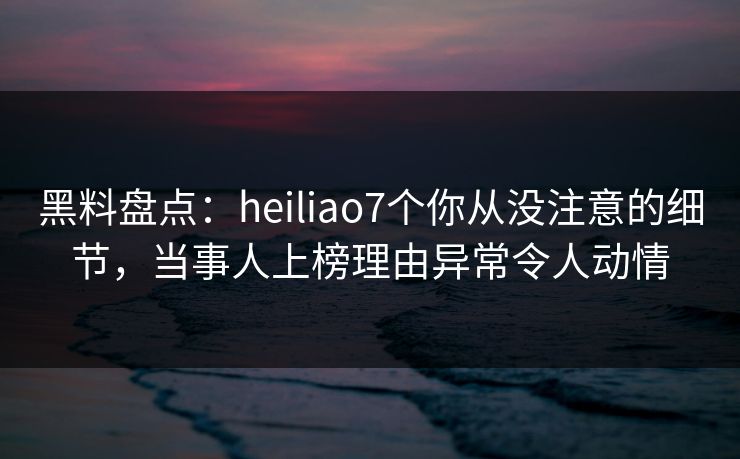 黑料盘点：heiliao7个你从没注意的细节，当事人上榜理由异常令人动情