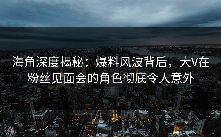 海角深度揭秘：爆料风波背后，大V在粉丝见面会的角色彻底令人意外