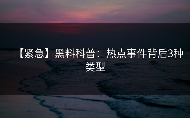 【紧急】黑料科普：热点事件背后3种类型