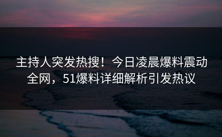主持人突发热搜！今日凌晨爆料震动全网，51爆料详细解析引发热议