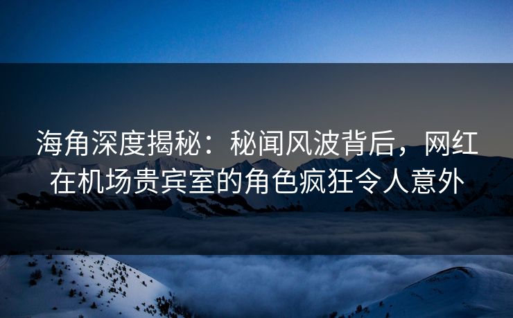海角深度揭秘：秘闻风波背后，网红在机场贵宾室的角色疯狂令人意外