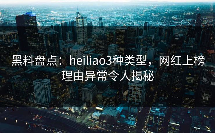 黑料盘点：heiliao3种类型，网红上榜理由异常令人揭秘
