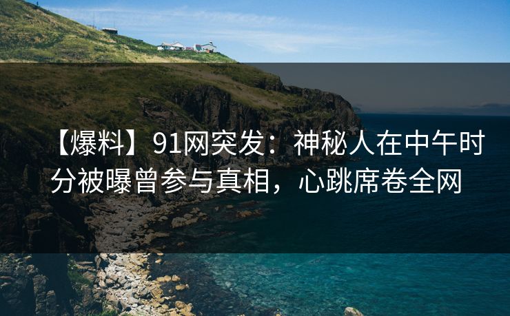 【爆料】91网突发:神秘人在中午时分被曝曾参与真相,心跳席卷全网