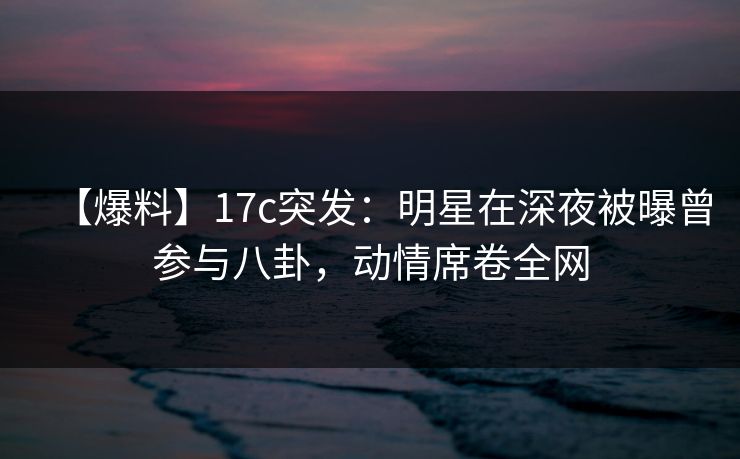 【爆料】17c突发:明星在深夜被曝曾参与八卦,动情席卷全网