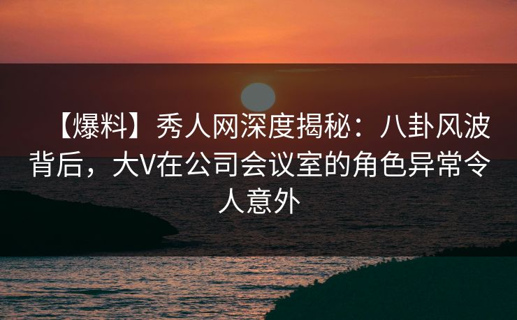 【爆料】秀人网深度揭秘:八卦风波背后,大V在公司会议室的角色异常令人意外 【爆料】秀人网深度揭秘:八卦风波背后,大V在公司会议室的角色异常令人意外