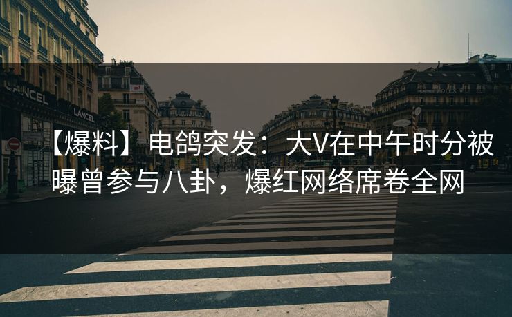 【爆料】电鸽突发：大V在中午时分被曝曾参与八卦，爆红网络席卷全网