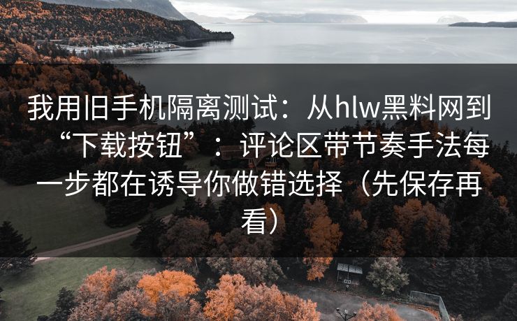 我用旧手机隔离测试：从hlw黑料网到“下载按钮”：评论区带节奏手法每一步都在诱导你做错选择（先保存再看）