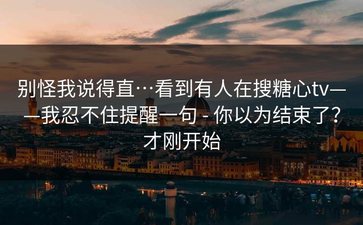 别怪我说得直…看到有人在搜糖心tv——我忍不住提醒一句 - 你以为结束了？才刚开始