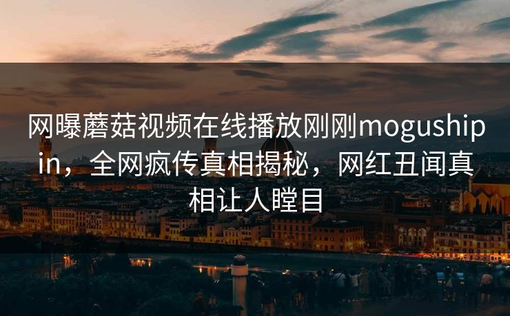 网曝蘑菇视频在线播放刚刚mogushipin，全网疯传真相揭秘，网红丑闻真相让人瞠目