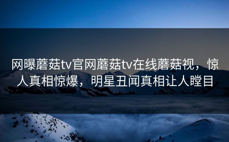 网曝蘑菇tv官网蘑菇tv在线蘑菇视，惊人真相惊爆，明星丑闻真相让人瞠目