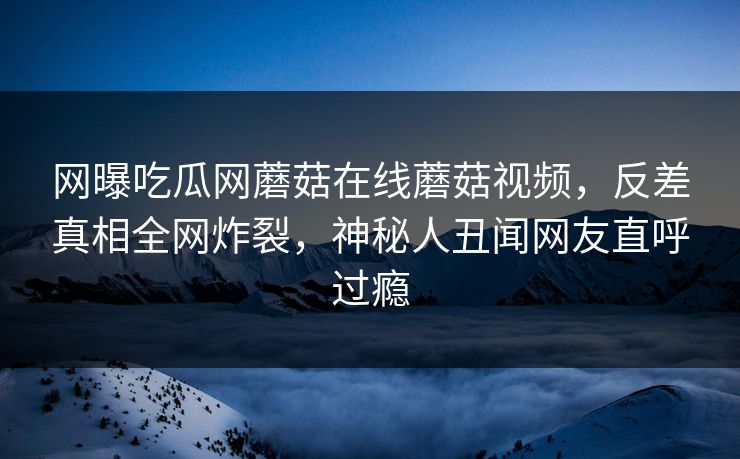 网曝吃瓜网蘑菇在线蘑菇视频，反差真相全网炸裂，神秘人丑闻网友直呼过瘾
