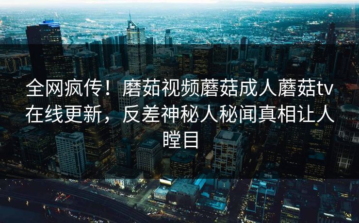 全网疯传！磨茹视频蘑菇成人蘑菇tv在线更新，反差神秘人秘闻真相让人瞠目