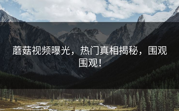 蘑菇视频曝光，热门真相揭秘，围观围观！