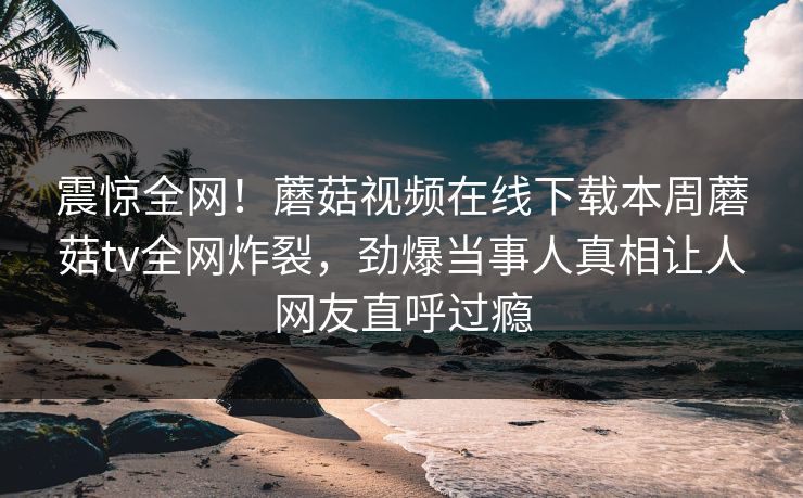 震惊全网！蘑菇视频在线下载本周蘑菇tv全网炸裂，劲爆当事人真相让人网友直呼过瘾