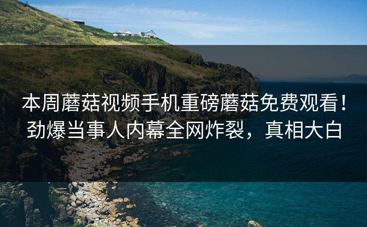 本周蘑菇视频手机重磅蘑菇免费观看！劲爆当事人内幕全网炸裂，真相大白