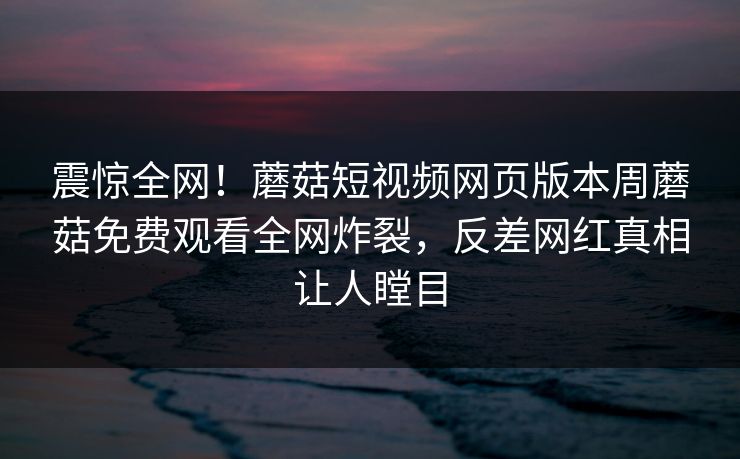 震惊全网！蘑菇短视频网页版本周蘑菇免费观看全网炸裂，反差网红真相让人瞠目
