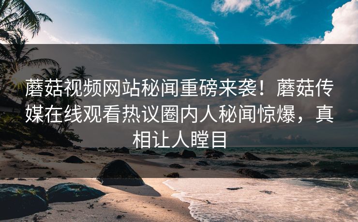 蘑菇视频网站秘闻重磅来袭！蘑菇传媒在线观看热议圈内人秘闻惊爆，真相让人瞠目