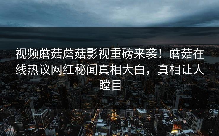 视频蘑菇蘑菇影视重磅来袭！蘑菇在线热议网红秘闻真相大白，真相让人瞠目