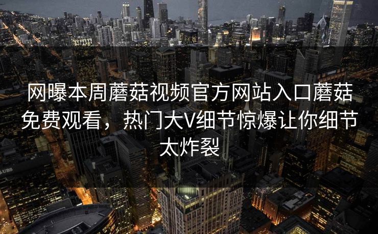 网曝本周蘑菇视频官方网站入口蘑菇免费观看，热门大V细节惊爆让你细节太炸裂