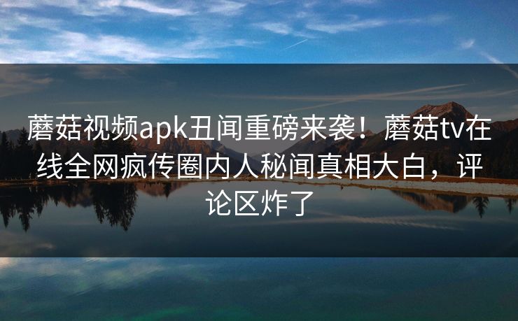 蘑菇视频apk丑闻重磅来袭！蘑菇tv在线全网疯传圈内人秘闻真相大白，评论区炸了