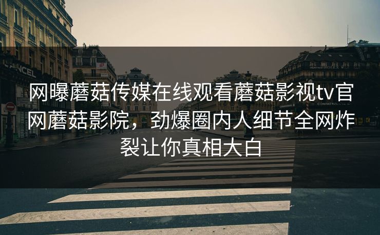 网曝蘑菇传媒在线观看蘑菇影视tv官网蘑菇影院，劲爆圈内人细节全网炸裂让你真相大白