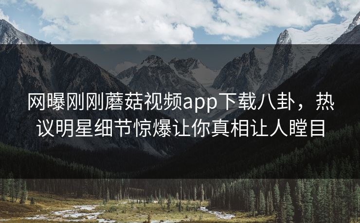 网曝刚刚蘑菇视频app下载八卦，热议明星细节惊爆让你真相让人瞠目