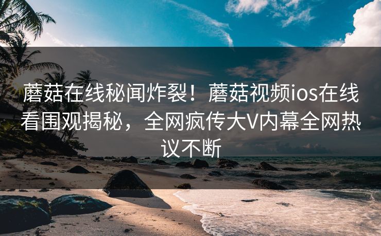 蘑菇在线秘闻炸裂！蘑菇视频ios在线看围观揭秘，全网疯传大V内幕全网热议不断
