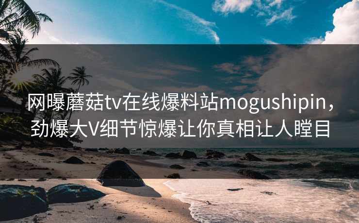 网曝蘑菇tv在线爆料站mogushipin，劲爆大V细节惊爆让你真相让人瞠目