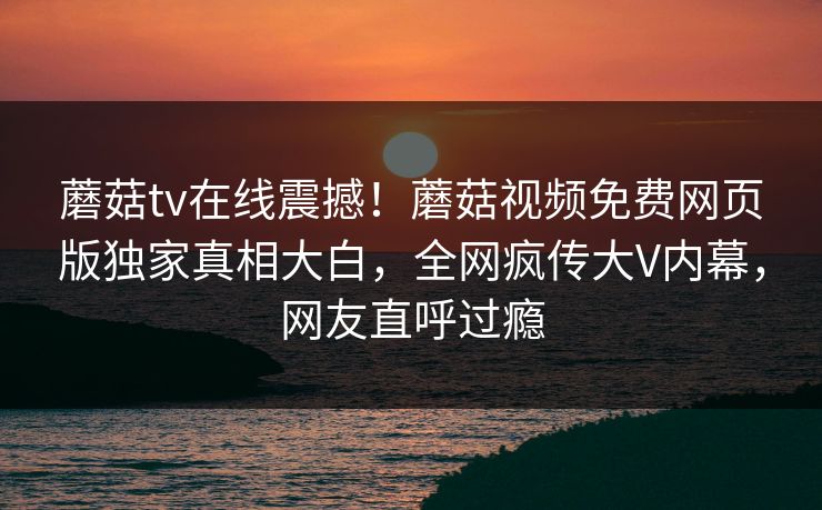 蘑菇tv在线震撼！蘑菇视频免费网页版独家真相大白，全网疯传大V内幕，网友直呼过瘾