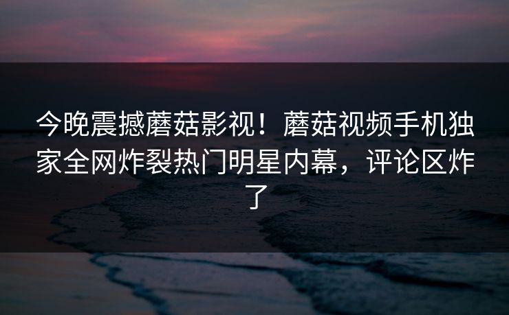 今晚震撼蘑菇影视！蘑菇视频手机独家全网炸裂热门明星内幕，评论区炸了