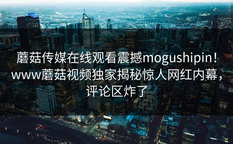 蘑菇传媒在线观看震撼mogushipin！www蘑菇视频独家揭秘惊人网红内幕，评论区炸了