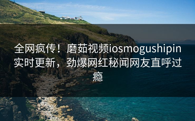 全网疯传！磨茹视频iosmogushipin实时更新，劲爆网红秘闻网友直呼过瘾