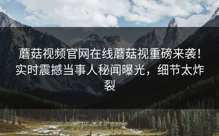 蘑菇视频官网在线蘑菇视重磅来袭！实时震撼当事人秘闻曝光，细节太炸裂
