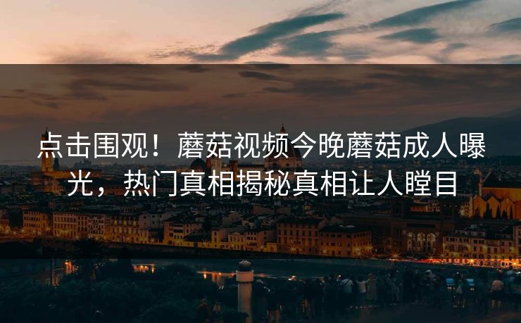 点击围观！蘑菇视频今晚蘑菇成人曝光，热门真相揭秘真相让人瞠目