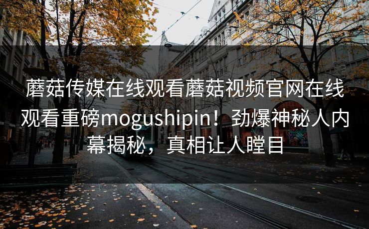 蘑菇传媒在线观看蘑菇视频官网在线观看重磅mogushipin！劲爆神秘人内幕揭秘，真相让人瞠目