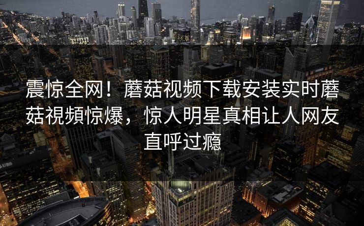 震惊全网！蘑菇视频下载安装实时蘑菇視頻惊爆，惊人明星真相让人网友直呼过瘾