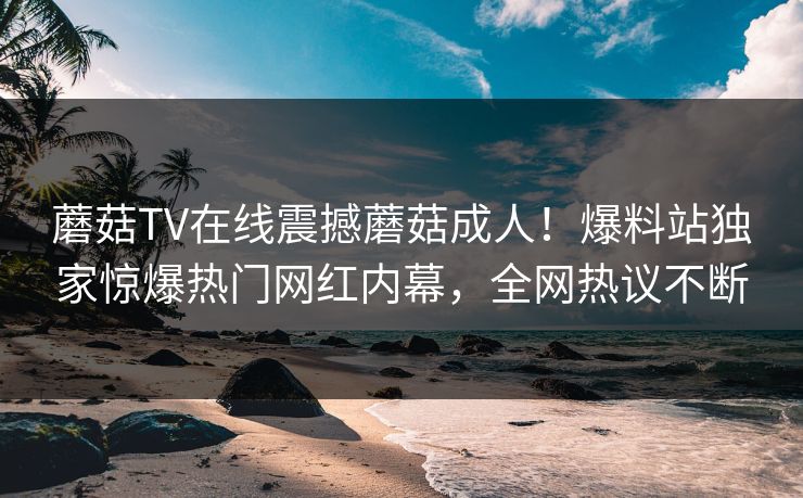 蘑菇TV在线震撼蘑菇成人！爆料站独家惊爆热门网红内幕，全网热议不断